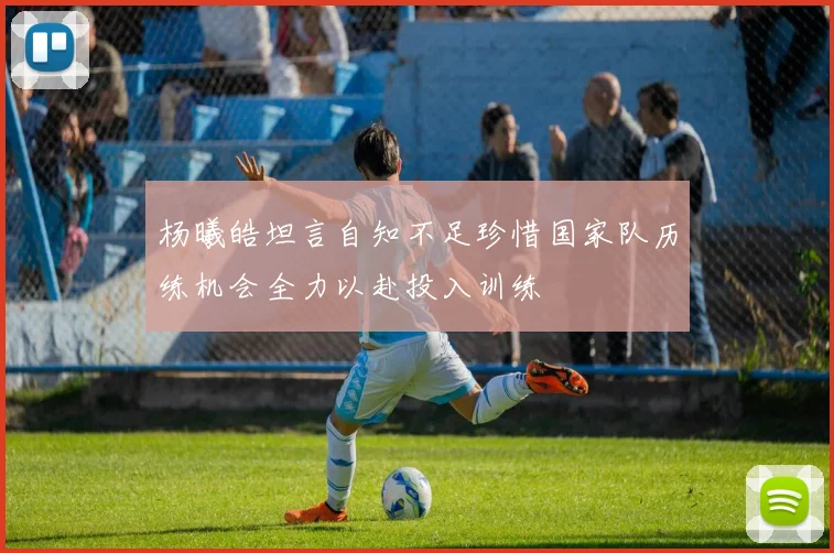 杨曦皓坦言自知不足珍惜国家队历练机会全力以赴投入训练