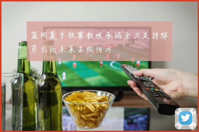 篮网夏季联赛教练承诺全力支持球员无论未来去向何方
