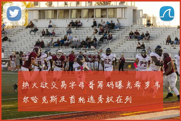 热火欲交易字母哥筹码曝光希罗韦尔哈克斯及首轮选秀权在列