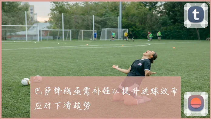 巴萨锋线亟需补强以提升进球效率应对下滑趋势