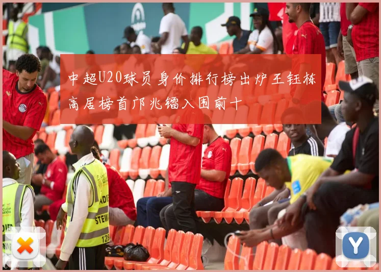 中超U20球员身价排行榜出炉王钰栋高居榜首邝兆镭入围前十