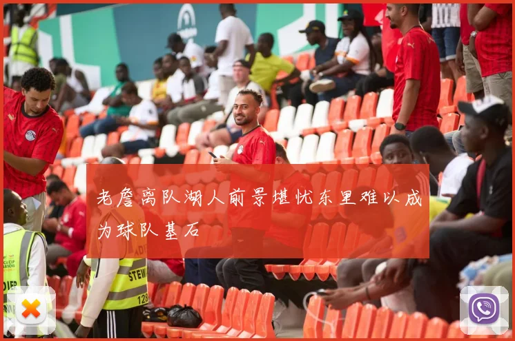老詹离队湖人前景堪忧东里难以成为球队基石