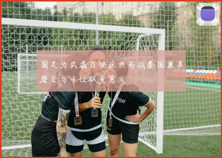 国足为武磊百场庆典而战泰国兼具磨合与卡位双重意义