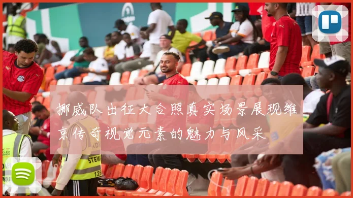 挪威队出征大合照真实场景展现维京传奇视觉元素的魅力与风采