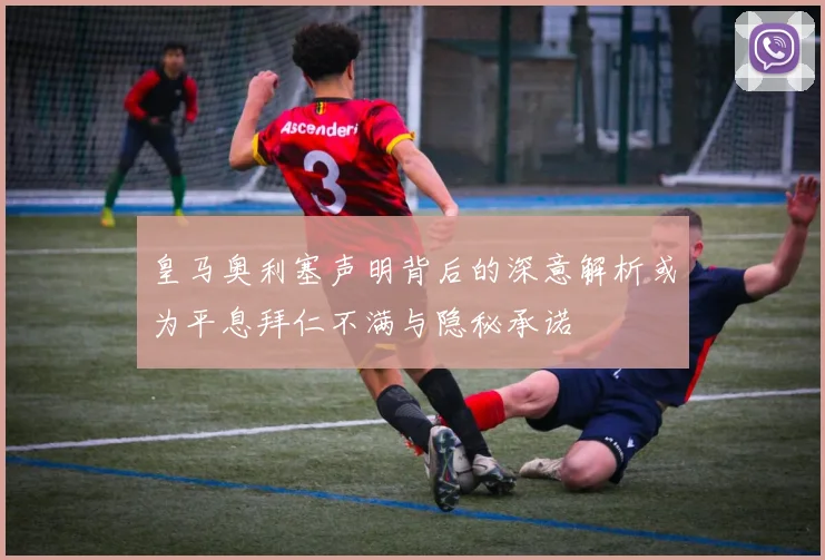 皇马奥利塞声明背后的深意解析或为平息拜仁不满与隐秘承诺