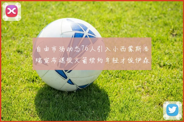 自由市场动态76人引入小西蒙斯洛瑞宣布退役火箭续约年轻才俊伊森