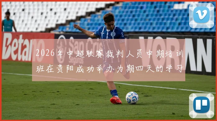2026年中超联赛裁判人员中期培训班在贵阳成功举办为期四天的学习与交流活动