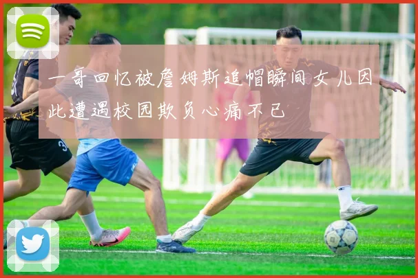 一哥回忆被詹姆斯追帽瞬间女儿因此遭遇校园欺负心痛不已