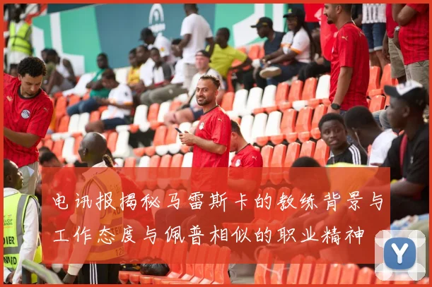 电讯报揭秘马雷斯卡的教练背景与工作态度与佩普相似的职业精神