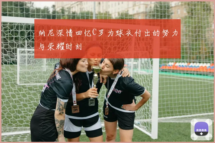 纳尼深情回忆C罗为球衣付出的努力与荣耀时刻