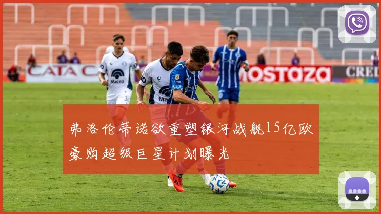 弗洛伦蒂诺欲重塑银河战舰15亿欧豪购超级巨星计划曝光
