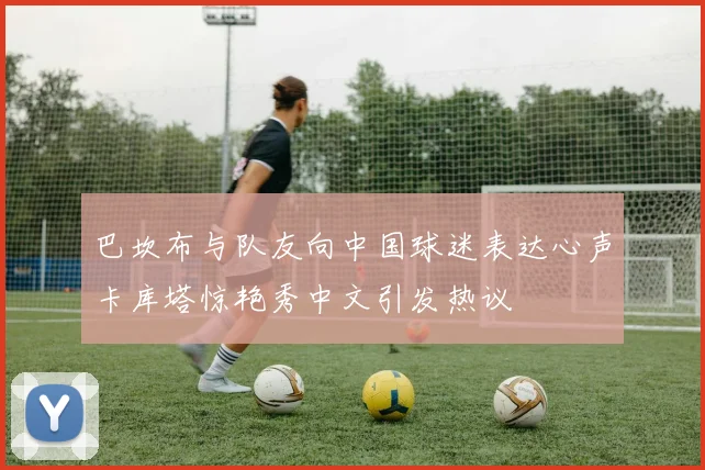 巴坎布与队友向中国球迷表达心声卡库塔惊艳秀中文引发热议