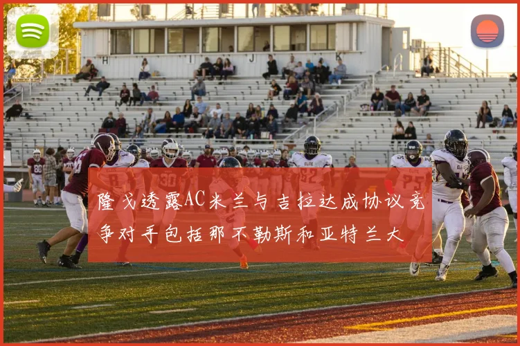 隆戈透露AC米兰与吉拉达成协议竞争对手包括那不勒斯和亚特兰大