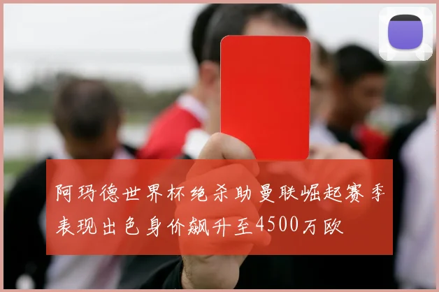阿玛德世界杯绝杀助曼联崛起赛季表现出色身价飙升至4500万欧