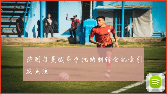 热刺与曼城争夺托纳利转会机会引发关注